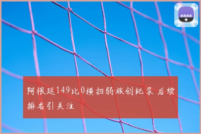 阿根廷149比0横扫弱旅创纪录 后续排名引关注