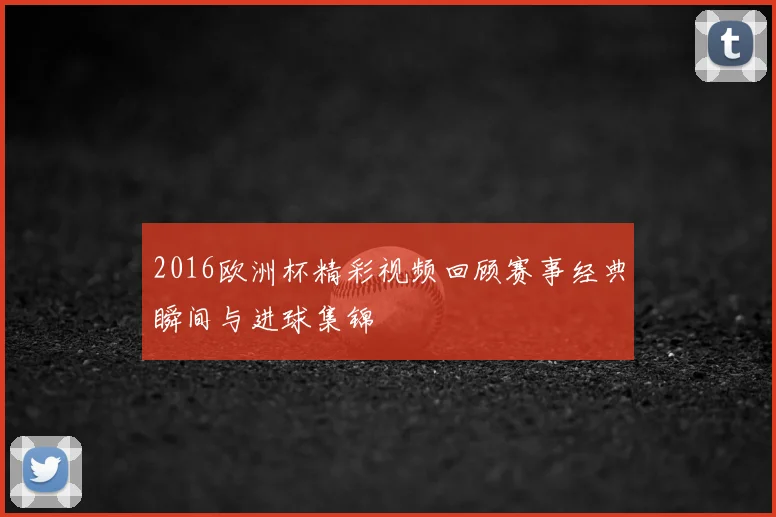2016欧洲杯精彩视频回顾赛事经典瞬间与进球集锦