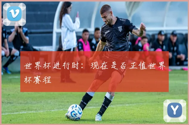 世界杯进行时:现在是否正值世界杯赛程
