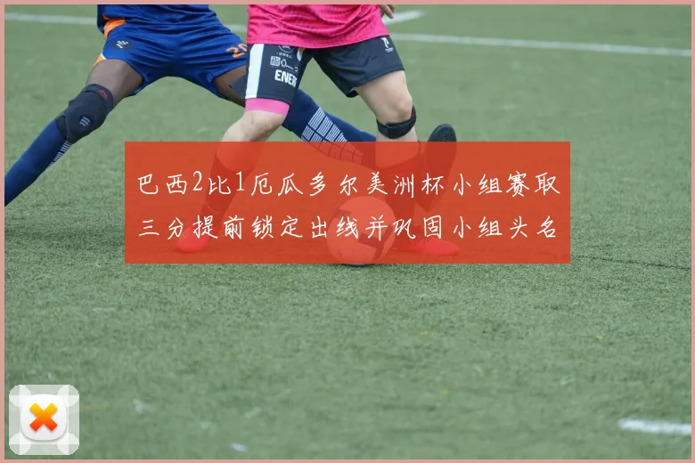 巴西2比1厄瓜多尔美洲杯小组赛取三分提前锁定出线并巩固小组头名优势