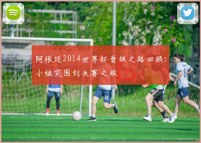阿根廷2014世界杯晋级之路回顾：小组突围到决赛之旅