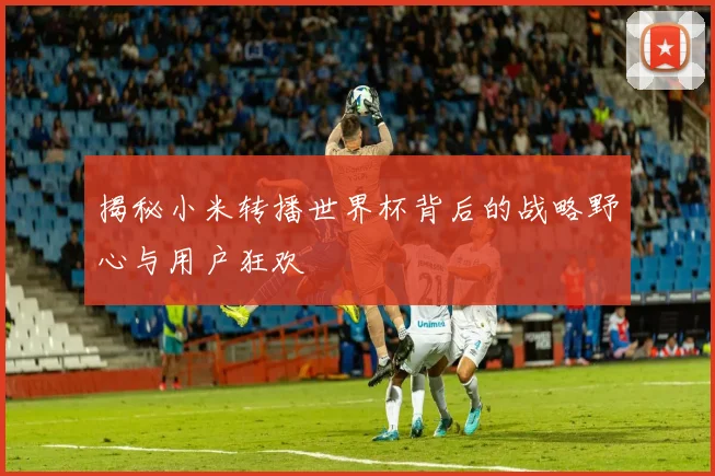 揭秘小米转播世界杯背后的战略野心与用户狂欢