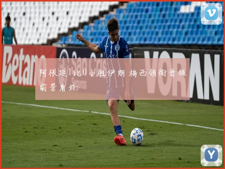 阿根廷1比0小胜伊朗 梅西领衔晋级前景看好