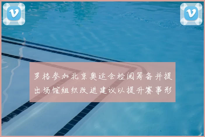 罗格参加北京奥运会检阅筹备并提出场馆组织改进建议以提升赛事形象