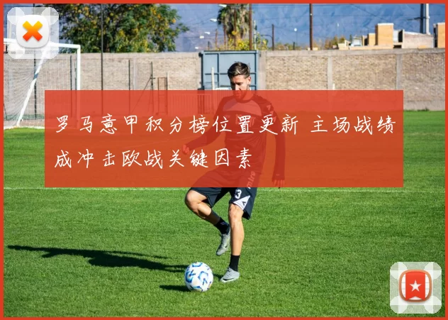 罗马意甲积分榜位置更新 主场战绩成冲击欧战关键因素