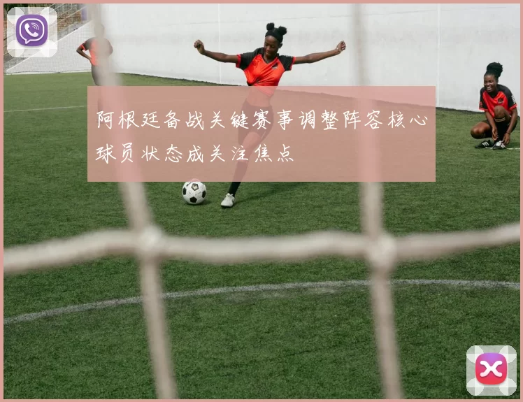 阿根廷备战关键赛事调整阵容核心球员状态成关注焦点