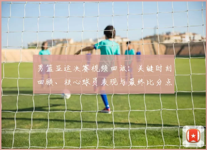 男篮亚运决赛视频回放：关键时刻回顾、核心球员表现与最终比分点评
