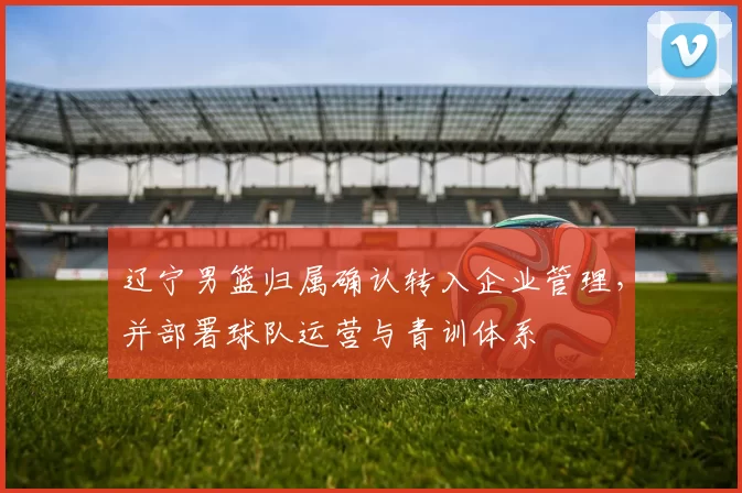 辽宁男篮归属确认转入企业管理，并部署球队运营与青训体系