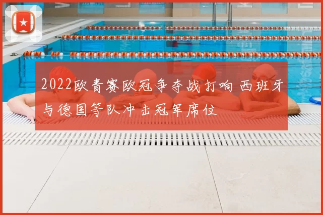 2022欧青赛欧冠争夺战打响 西班牙与德国等队冲击冠军席位