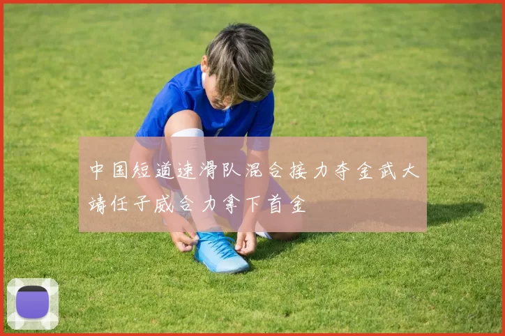 中国短道速滑队混合接力夺金武大靖任子威合力拿下首金