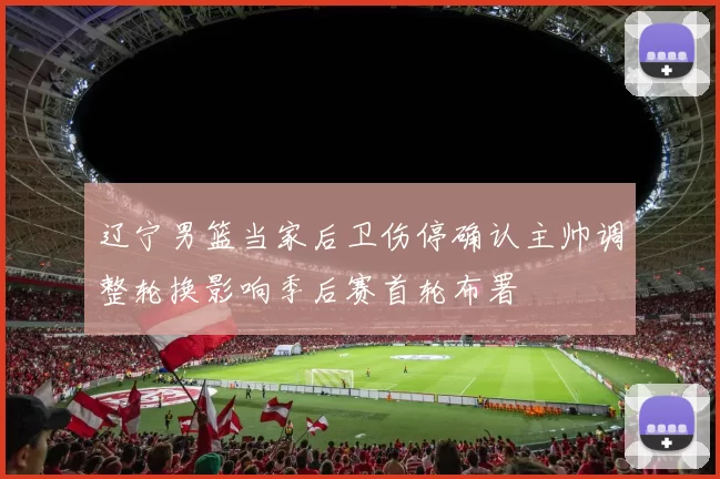 辽宁男篮当家后卫伤停确认主帅调整轮换影响季后赛首轮布署