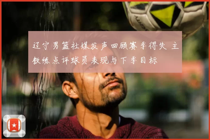 辽宁男篮社媒发声回顾赛季得失 主教练点评球员表现与下季目标