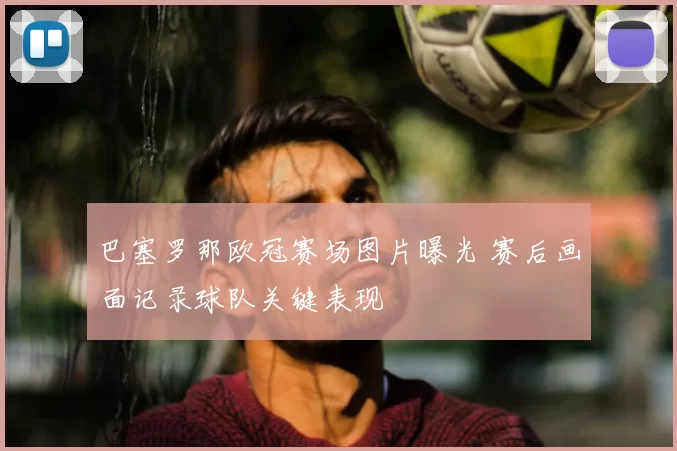 巴塞罗那欧冠赛场图片曝光 赛后画面记录球队关键表现