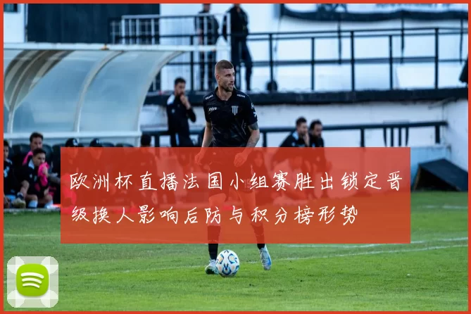 欧洲杯直播法国小组赛胜出锁定晋级换人影响后防与积分榜形势