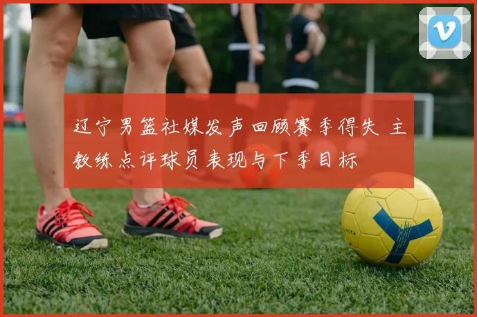 辽宁男篮社媒发声回顾赛季得失 主教练点评球员表现与下季目标