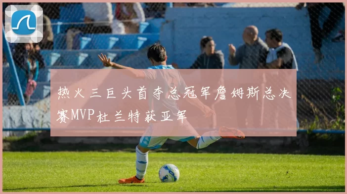 热火三巨头首夺总冠军詹姆斯总决赛MVP杜兰特获亚军