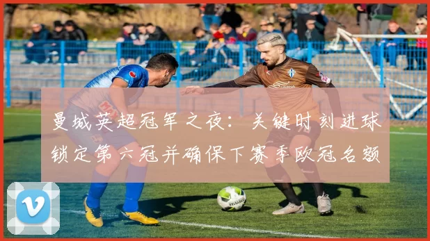 曼城英超冠军之夜：关键时刻进球锁定第六冠并确保下赛季欧冠名额