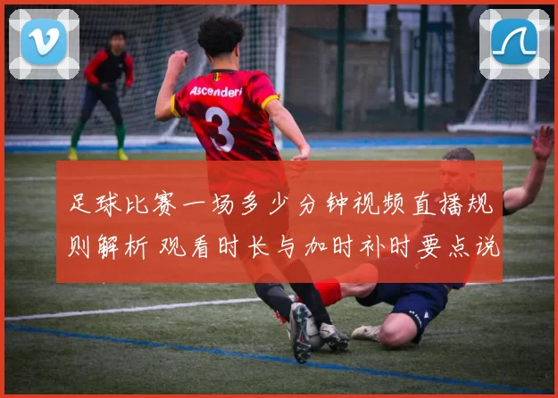 足球比赛一场多少分钟视频直播规则解析 观看时长与加时补时要点说明