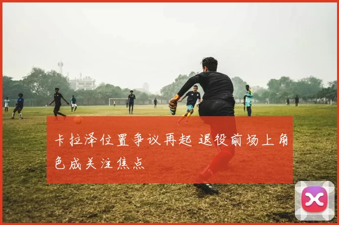 卡拉泽位置争议再起 退役前场上角色成关注焦点