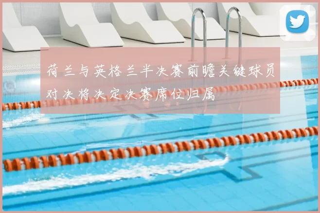 荷兰与英格兰半决赛前瞻关键球员对决将决定决赛席位归属