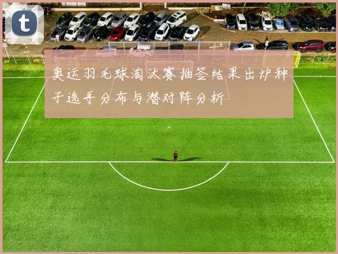 奥运羽毛球淘汰赛抽签结果出炉种子选手分布与潜对阵分析