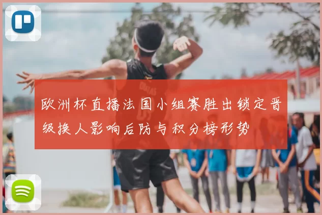 欧洲杯直播法国小组赛胜出锁定晋级换人影响后防与积分榜形势