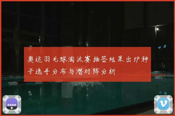 奥运羽毛球淘汰赛抽签结果出炉种子选手分布与潜对阵分析