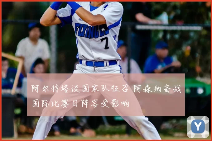 阿尔特塔谈国家队征召 阿森纳备战国际比赛日阵容受影响