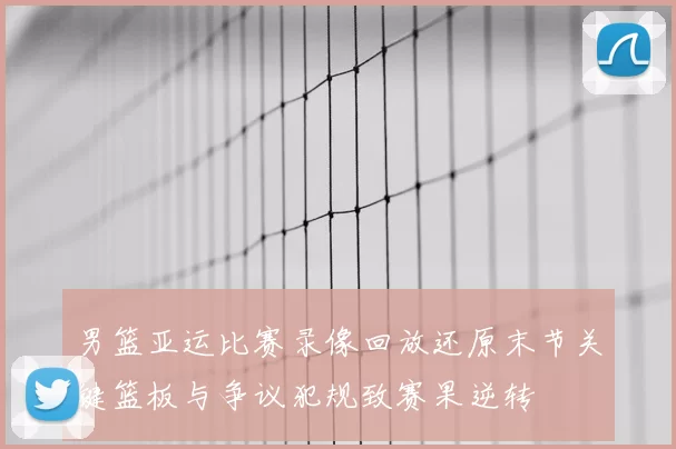 男篮亚运比赛录像回放还原末节关键篮板与争议犯规致赛果逆转