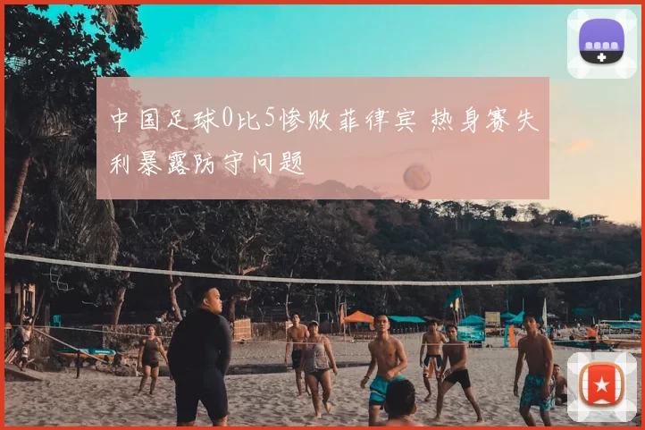 中国足球0比5惨败菲律宾 热身赛失利暴露防守问题