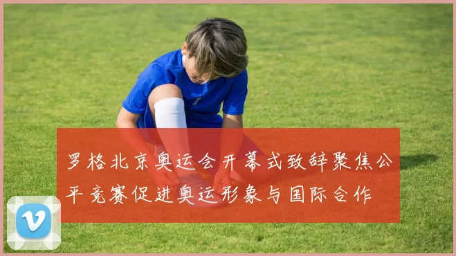 罗格北京奥运会开幕式致辞聚焦公平竞赛促进奥运形象与国际合作