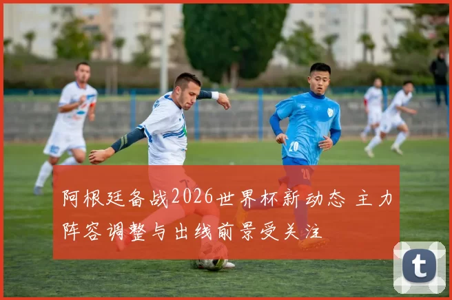 阿根廷备战2026世界杯新动态 主力阵容调整与出线前景受关注