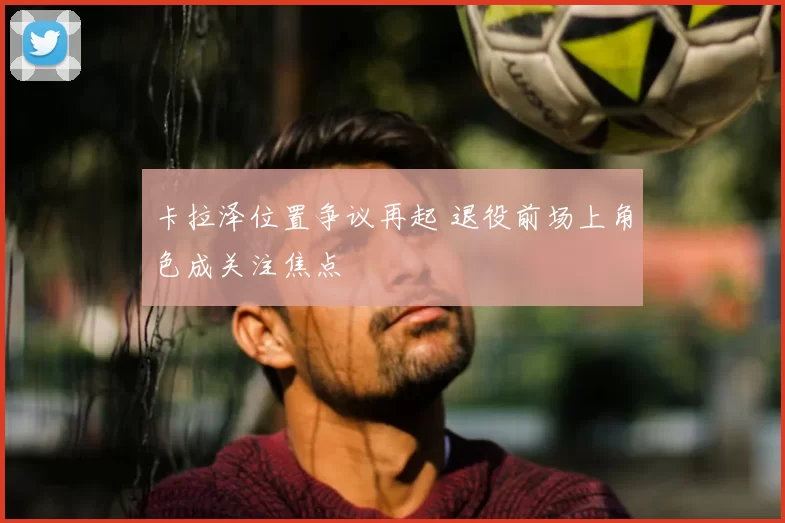 卡拉泽位置争议再起 退役前场上角色成关注焦点