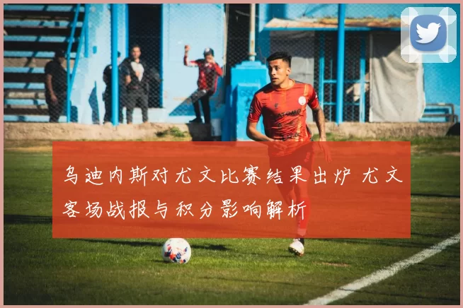 乌迪内斯对尤文比赛结果出炉 尤文客场战报与积分影响解析