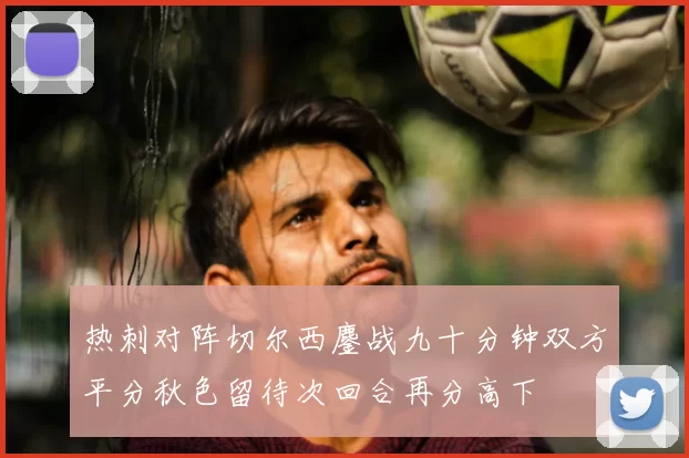 热刺对阵切尔西鏖战九十分钟双方平分秋色留待次回合再分高下