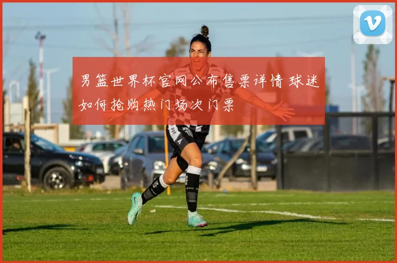 男篮世界杯官网公布售票详情 球迷如何抢购热门场次门票