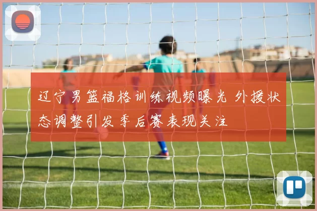 辽宁男篮福格训练视频曝光 外援状态调整引发季后赛表现关注